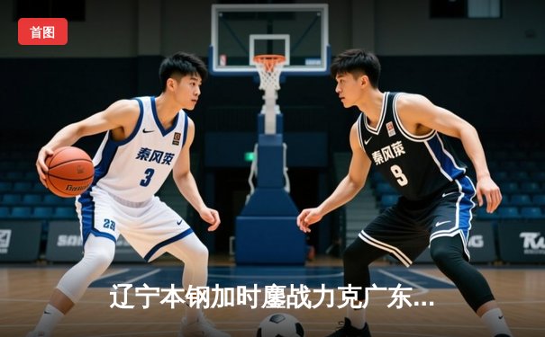 辽宁本钢加时鏖战力克广东东莞大益 CBA总决赛上演史诗级对决