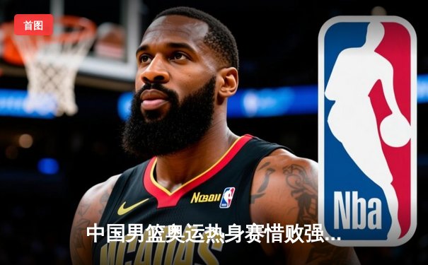 中国男篮奥运热身赛惜败强敌塞尔维亚，赵睿26分独木难支