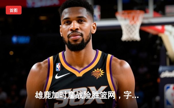 雄鹿加时鏖战险胜篮网，字母哥44分主宰关键时刻