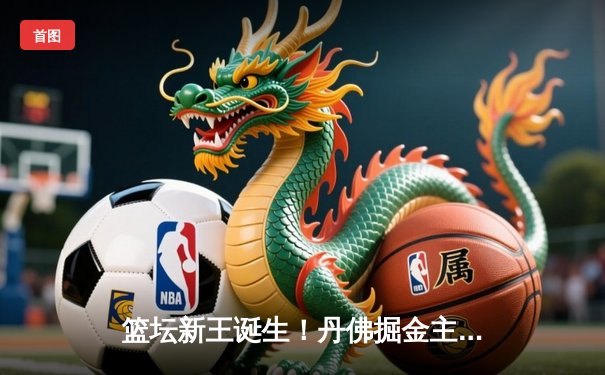 篮坛新王诞生！丹佛掘金主场加时险胜迈阿密热火，首夺NBA总冠军